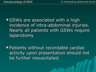 PathoPathophysiologyphysiology ofof GSWGSW
 GSWs are associated with a highGSWs are associated with a high
incidence of intra-abdominal injuries.incidence of intra-abdominal injuries.
Nearly all patients with GSWs requireNearly all patients with GSWs require
laparotomylaparotomy
 Patients without recordable cardiacPatients without recordable cardiac
activity upon presentation should notactivity upon presentation should not
be further resuscitated.be further resuscitated.
2) Penetrating abdominal truma2) Penetrating abdominal truma
 