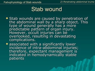Stab woundStab wound
 Stab wounds are caused by penetration ofStab wounds are caused by penetration of
the abdominal wall by a sharp object. Thisthe abdominal wall by a sharp object. This
type of wound generally has a moretype of wound generally has a more
predictable pattern of organ injury.predictable pattern of organ injury.
However, occult injuries can beHowever, occult injuries can be
overlooked, resulting in devastatingoverlooked, resulting in devastating
complications.complications.
 associated with a significantly lowerassociated with a significantly lower
incidence of intra-abdominal injuries;incidence of intra-abdominal injuries;
therefore, expectant management istherefore, expectant management is
indicated in hemodynamically stableindicated in hemodynamically stable
patientspatients
2) Penetrating abdominal truma2) Penetrating abdominal trumaPathoPathophysiologyphysiology ofof Stab woundsStab wounds
 