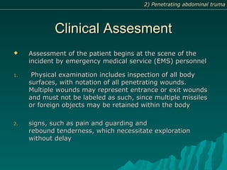 Clinical AssesmentClinical Assesment
 Assessment of the patient begins at the scene of theAssessment of the patient begins at the scene of the
incident by emergency medical service (EMS) personnelincident by emergency medical service (EMS) personnel
1.1. Physical examination includes inspection of all bodyPhysical examination includes inspection of all body
surfaces, with notation of all penetrating wounds.surfaces, with notation of all penetrating wounds.
Multiple wounds may represent entrance or exit woundsMultiple wounds may represent entrance or exit wounds
and must not be labeled as such, since multiple missilesand must not be labeled as such, since multiple missiles
or foreign objects may be retained within the bodyor foreign objects may be retained within the body
2.2. signs, such as pain and guarding andsigns, such as pain and guarding and
rebound tenderness, which necessitate explorationrebound tenderness, which necessitate exploration
without delaywithout delay
2) Penetrating abdominal truma2) Penetrating abdominal truma
 