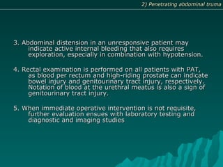 3. Abdominal distension in an unresponsive patient may3. Abdominal distension in an unresponsive patient may
indicate active internal bleeding that also requiresindicate active internal bleeding that also requires
exploration, especially in combination with hypotension.exploration, especially in combination with hypotension.
4. Rectal examination is performed on all patients with PAT,4. Rectal examination is performed on all patients with PAT,
as blood per rectum and high-riding prostate can indicateas blood per rectum and high-riding prostate can indicate
bowel injury and genitourinary tract injury, respectively.bowel injury and genitourinary tract injury, respectively.
Notation of blood at the urethral meatus is also a sign ofNotation of blood at the urethral meatus is also a sign of
genitourinary tract injury.genitourinary tract injury.
5. When immediate operative intervention is not requisite,5. When immediate operative intervention is not requisite,
further evaluation ensues with laboratory testing andfurther evaluation ensues with laboratory testing and
diagnostic and imaging studiesdiagnostic and imaging studies
2) Penetrating abdominal truma2) Penetrating abdominal truma
 