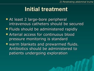 Initial treatmentInitial treatment
 At least 2 large-bore peripheralAt least 2 large-bore peripheral
intravenous catheters should be securedintravenous catheters should be secured
 Fluids should be administered rapidlyFluids should be administered rapidly
 Arterial access for continuous bloodArterial access for continuous blood
pressure monitoring is standardpressure monitoring is standard
 warm blankets and prewarmed fluids.warm blankets and prewarmed fluids.
Antibiotics should be administered toAntibiotics should be administered to
patients undergoing explorationpatients undergoing exploration
2) Penetrating abdominal truma2) Penetrating abdominal truma
 