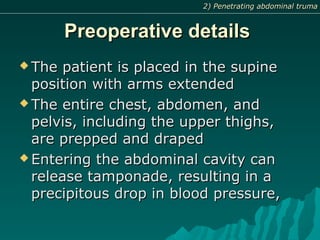 Preoperative detailsPreoperative details
 The patient is placed in the supineThe patient is placed in the supine
position with arms extendedposition with arms extended
 The entire chest, abdomen, andThe entire chest, abdomen, and
pelvis, including the upper thighs,pelvis, including the upper thighs,
are prepped and drapedare prepped and draped
 Entering the abdominal cavity canEntering the abdominal cavity can
release tamponade, resulting in arelease tamponade, resulting in a
precipitous drop in blood pressure,precipitous drop in blood pressure,
2) Penetrating abdominal truma2) Penetrating abdominal truma
 