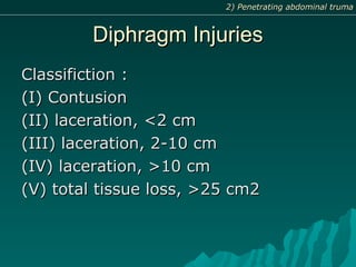 Diphragm InjuriesDiphragm Injuries
Classifiction :Classifiction :
(I) Contusion(I) Contusion
(II) laceration, <2 cm(II) laceration, <2 cm
(III) laceration, 2-10 cm(III) laceration, 2-10 cm
(IV) laceration, >10 cm(IV) laceration, >10 cm
(V) total tissue loss, >25 cm2(V) total tissue loss, >25 cm2
2) Penetrating abdominal truma2) Penetrating abdominal truma
 