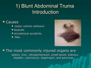 1) Blunt Abdominal Truma1) Blunt Abdominal Truma
IntroductionIntroduction
 CausesCauses
 motor vehicle collisionsmotor vehicle collisions
 AssaultsAssaults
 recreational accidentsrecreational accidents
 falls.falls.
 The most commonly injured organs areThe most commonly injured organs are
spleen, liver, retroperitoneum, small bowel, kidneys,spleen, liver, retroperitoneum, small bowel, kidneys,
bladder, colorectum, diaphragm, and pancreas.bladder, colorectum, diaphragm, and pancreas.
 