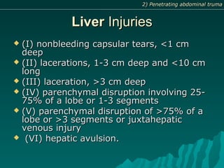 LiverLiver InjuriesInjuries
 (I) nonbleeding capsular tears, <1 cm(I) nonbleeding capsular tears, <1 cm
deepdeep
 (II) lacerations, 1-3 cm deep and <10 cm(II) lacerations, 1-3 cm deep and <10 cm
longlong
 (III) laceration, >3 cm deep(III) laceration, >3 cm deep
 (IV) parenchymal disruption involving 25-(IV) parenchymal disruption involving 25-
75% of a lobe or 1-3 segments75% of a lobe or 1-3 segments
 (V) parenchymal disruption of >75% of a(V) parenchymal disruption of >75% of a
lobe or >3 segments or juxtahepaticlobe or >3 segments or juxtahepatic
venous injuryvenous injury
 (VI) hepatic avulsion.(VI) hepatic avulsion.
2) Penetrating abdominal truma2) Penetrating abdominal truma
 