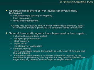  Operative management of liver injuries can involve manyOperative management of liver injuries can involve many
techniquestechniques
– including simple packing or wrappingincluding simple packing or wrapping
– local hemostasislocal hemostasis
– resectional debridementresectional debridement
Packing may successfully control minor hemorrhage; however, packsPacking may successfully control minor hemorrhage; however, packs
may need to be left in place and the abdomen closed temporarily.may need to be left in place and the abdomen closed temporarily.
 Several hemostatic agents have been used in liver repair:Several hemostatic agents have been used in liver repair:
– including thrombin fibrin sealantincluding thrombin fibrin sealant
– collagen/gel preparationscollagen/gel preparations
– electrocauteryelectrocautery
– argon beamargon beam
– radiofrequency coagulationradiofrequency coagulation
– omental packingomental packing
– even intrahepatic balloon tamponade as in the case of through-and-even intrahepatic balloon tamponade as in the case of through-and-
through injuriesthrough injuries
– Resectional debridement is much less commonly required in theResectional debridement is much less commonly required in the
treatment of penetrating liver injuries but may be accomplished withtreatment of penetrating liver injuries but may be accomplished with
finger fracture, cautery, sutures, clips, or stapler device.finger fracture, cautery, sutures, clips, or stapler device.
2) Penetrating abdominal truma2) Penetrating abdominal truma
 