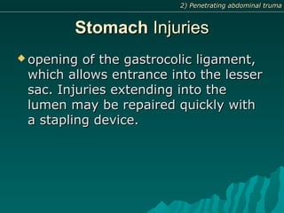 StomachStomach InjuriesInjuries
 opening of the gastrocolic ligament,opening of the gastrocolic ligament,
which allows entrance into the lesserwhich allows entrance into the lesser
sac. Injuries extending into thesac. Injuries extending into the
lumen may be repaired quickly withlumen may be repaired quickly with
a stapling device.a stapling device.
2) Penetrating abdominal truma2) Penetrating abdominal truma
 