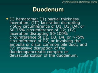 DuodenumDuodenum
 (I) hematoma; (II) partial thickness(I) hematoma; (II) partial thickness
laceration; (III) laceration disruptinglaceration; (III) laceration disrupting
<50% circumference of D1, D3, D4, or<50% circumference of D1, D3, D4, or
50-75% circumference of D2; (IV)50-75% circumference of D2; (IV)
laceration disrupting 50-100%laceration disrupting 50-100%
circumference of D1, D3, D4, or >75%circumference of D1, D3, D4, or >75%
circumference of D2, or involving thecircumference of D2, or involving the
ampulla or distal common bile duct; andampulla or distal common bile duct; and
(V) massive disruption of the(V) massive disruption of the
duodenopancreatic complex orduodenopancreatic complex or
devascularization of the duodenum.devascularization of the duodenum.
2) Penetrating abdominal truma2) Penetrating abdominal truma
 