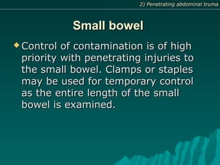 Small bowelSmall bowel
 Control of contamination is of highControl of contamination is of high
priority with penetrating injuries topriority with penetrating injuries to
the small bowel. Clamps or staplesthe small bowel. Clamps or staples
may be used for temporary controlmay be used for temporary control
as the entire length of the smallas the entire length of the small
bowel is examined.bowel is examined.
2) Penetrating abdominal truma2) Penetrating abdominal truma
 