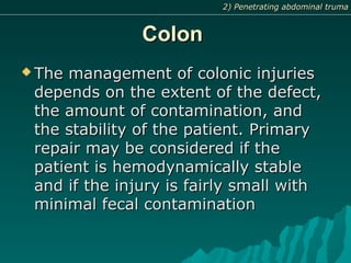 ColonColon
 The management of colonic injuriesThe management of colonic injuries
depends on the extent of the defect,depends on the extent of the defect,
the amount of contamination, andthe amount of contamination, and
the stability of the patient. Primarythe stability of the patient. Primary
repair may be considered if therepair may be considered if the
patient is hemodynamically stablepatient is hemodynamically stable
and if the injury is fairly small withand if the injury is fairly small with
minimal fecal contaminationminimal fecal contamination
2) Penetrating abdominal truma2) Penetrating abdominal truma
 