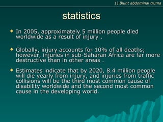 statisticsstatistics
 In 2005, approximately 5 million people diedIn 2005, approximately 5 million people died
worldwide as a result of injury .worldwide as a result of injury .
 Globally, injury accounts for 10% of all deaths;Globally, injury accounts for 10% of all deaths;
however, injuries in sub-Saharan Africa are far morehowever, injuries in sub-Saharan Africa are far more
destructive than in other areas .destructive than in other areas .
 Estimates indicate that by 2020, 8.4 million peopleEstimates indicate that by 2020, 8.4 million people
will die yearly from injury, and injuries from trafficwill die yearly from injury, and injuries from traffic
collisions will be the third most common cause ofcollisions will be the third most common cause of
disability worldwide and the second most commondisability worldwide and the second most common
cause in the developing world.cause in the developing world.
1) Blunt abdominal truma1) Blunt abdominal truma
 