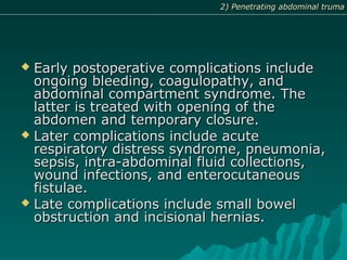  Early postoperative complications includeEarly postoperative complications include
ongoing bleeding, coagulopathy, andongoing bleeding, coagulopathy, and
abdominal compartment syndrome. Theabdominal compartment syndrome. The
latter is treated with opening of thelatter is treated with opening of the
abdomen and temporary closure.abdomen and temporary closure.
 Later complications include acuteLater complications include acute
respiratory distress syndrome, pneumonia,respiratory distress syndrome, pneumonia,
sepsis, intra-abdominal fluid collections,sepsis, intra-abdominal fluid collections,
wound infections, and enterocutaneouswound infections, and enterocutaneous
fistulae.fistulae.
 Late complications include small bowelLate complications include small bowel
obstruction and incisional hernias.obstruction and incisional hernias.
2) Penetrating abdominal truma2) Penetrating abdominal truma
 