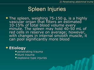Spleen InjuriesSpleen Injuries
 The spleen, weighing 75-150 g, is a highlyThe spleen, weighing 75-150 g, is a highly
vascular organ that filters an estimatedvascular organ that filters an estimated
10-15% of total blood volume every10-15% of total blood volume every
minute. The spleen may hold 40-50 mL ofminute. The spleen may hold 40-50 mL of
red cells in reserve on average; however,red cells in reserve on average; however,
with changes in internal smooth muscle, itwith changes in internal smooth muscle, it
can pool significantly more bloodcan pool significantly more blood
 EtiologyEtiology
 penetrating traumapenetrating trauma
 blunt traumablunt trauma
 explosive type injuriesexplosive type injuries
2) Penetrating abdominal truma2) Penetrating abdominal truma
 