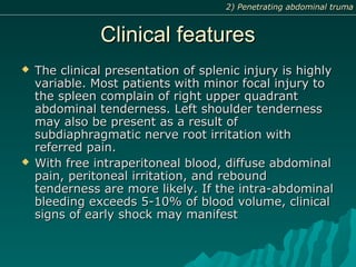 Clinical featuresClinical features
 The clinical presentation of splenic injury is highlyThe clinical presentation of splenic injury is highly
variable. Most patients with minor focal injury tovariable. Most patients with minor focal injury to
the spleen complain of right upper quadrantthe spleen complain of right upper quadrant
abdominal tenderness. Left shoulder tendernessabdominal tenderness. Left shoulder tenderness
may also be present as a result ofmay also be present as a result of
subdiaphragmatic nerve root irritation withsubdiaphragmatic nerve root irritation with
referred pain.referred pain.
 With free intraperitoneal blood, diffuse abdominalWith free intraperitoneal blood, diffuse abdominal
pain, peritoneal irritation, and reboundpain, peritoneal irritation, and rebound
tenderness are more likely. If the intra-abdominaltenderness are more likely. If the intra-abdominal
bleeding exceeds 5-10% of blood volume, clinicalbleeding exceeds 5-10% of blood volume, clinical
signs of early shock may manifestsigns of early shock may manifest
2) Penetrating abdominal truma2) Penetrating abdominal truma
 