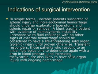 Indications of surgical interventionIndications of surgical intervention
 In simple terms, unstable patients suspected ofIn simple terms, unstable patients suspected of
splenic injury and intra-abdominal hemorrhagesplenic injury and intra-abdominal hemorrhage
should undergo exploratory laparotomy andshould undergo exploratory laparotomy and
splenic repair or removal. A blunt trauma patientsplenic repair or removal. A blunt trauma patient
with evidence of hemodynamic instabilitywith evidence of hemodynamic instability
unresponsive to fluid challenge with no otherunresponsive to fluid challenge with no other
signs of external hemorrhage should besigns of external hemorrhage should be
considered to have a life-threatening solid organconsidered to have a life-threatening solid organ
(splenic) injury until proven otherwise. Transient(splenic) injury until proven otherwise. Transient
responders, those patients who respond to anresponders, those patients who respond to an
initial fluid bolus only to deteriorate again with ainitial fluid bolus only to deteriorate again with a
drop in blood pressure and increasingdrop in blood pressure and increasing
tachycardia, are also likely to have solid organtachycardia, are also likely to have solid organ
injury with ongoing hemorrhageinjury with ongoing hemorrhage
2) Penetrating abdominal truma2) Penetrating abdominal truma
 