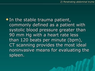  In the stable trauma patient,In the stable trauma patient,
commonly defined as a patient withcommonly defined as a patient with
systolic blood pressure greater thansystolic blood pressure greater than
90 mm Hg with a heart rate less90 mm Hg with a heart rate less
than 120 beats per minute (bpm),than 120 beats per minute (bpm),
CT scanning provides the most idealCT scanning provides the most ideal
noninvasive means for evaluating thenoninvasive means for evaluating the
spleen.spleen.
2) Penetrating abdominal truma2) Penetrating abdominal truma
 