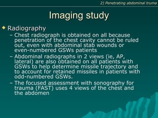 Imaging studyImaging study
 RadiographyRadiography
– Chest radiograph is obtained on all because
penetration of the chest cavity cannot be ruled
out, even with abdominal stab wounds or
even-numbered GSWs patients
– Abdominal radiographs in 2 views (ie, AP,
lateral) are also obtained on all patients with
GSWs to help determine missile trajectory and
to account for retained missiles in patients with
odd-numbered GSWs.
– The focused assessment with sonography for
trauma (FAST) uses 4 views of the chest and
the abdomen
2) Penetrating abdominal truma2) Penetrating abdominal truma
 