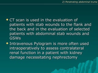  CT scan is used in the evaluation ofCT scan is used in the evaluation of
patients with stab wounds to the flank andpatients with stab wounds to the flank and
the back and in the evaluation of selectedthe back and in the evaluation of selected
patients with abdominal stab wounds andpatients with abdominal stab wounds and
GSWsGSWs
 Intravenous Pylogram is more often usedIntravenous Pylogram is more often used
intraoperatively to assess contralateralintraoperatively to assess contralateral
renal function in a patient with kidneyrenal function in a patient with kidney
damage necessitating nephrectomydamage necessitating nephrectomy
2) Penetrating abdominal truma2) Penetrating abdominal truma
 