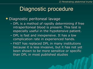 Diagnostic procedureDiagnostic procedure
 Diagnostic peritoneal lavageDiagnostic peritoneal lavage
– DPL is a method of rapidly determining if freeDPL is a method of rapidly determining if free
intraperitoneal blood is present. This test isintraperitoneal blood is present. This test is
especially useful in the hypotensive patient.especially useful in the hypotensive patient.
– DPL is fast and inexpensive. It has a lowDPL is fast and inexpensive. It has a low
complication rate in experienced hands.complication rate in experienced hands.
– FAST has replaced DPL in many institutionsFAST has replaced DPL in many institutions
because it is less invasive, but it has not yetbecause it is less invasive, but it has not yet
been shown to be more sensitive or specificbeen shown to be more sensitive or specific
than DPL in most published studiesthan DPL in most published studies
2) Penetrating abdominal truma2) Penetrating abdominal truma
 