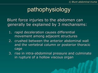 pathophysiologypathophysiology
Blunt force injuries to the abdomen canBlunt force injuries to the abdomen can
generally be explained by 3 mechanisms:generally be explained by 3 mechanisms:
1.1. rapid deceleration causes differentialrapid deceleration causes differential
movement among adjacent structuresmovement among adjacent structures
2.2. crushed between the anterior abdominal wallcrushed between the anterior abdominal wall
and the vertebral column or posterior thoracicand the vertebral column or posterior thoracic
cagecage
3.3. rise in intra-abdominal pressure and culminaterise in intra-abdominal pressure and culminate
in rupture of a hollow viscous organin rupture of a hollow viscous organ
1) Blunt abdominal truma1) Blunt abdominal truma
 