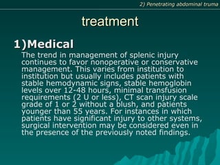 treatmenttreatment
1)Medical1)Medical
The trend in management of splenic injury
continues to favor nonoperative or conservative
management. This varies from institution to
institution but usually includes patients with
stable hemodynamic signs, stable hemoglobin
levels over 12-48 hours, minimal transfusion
requirements (2 U or less), CT scan injury scale
grade of 1 or 2 without a blush, and patients
younger than 55 years. For instances in which
patients have significant injury to other systems,
surgical intervention may be considered even in
the presence of the previously noted findings.
2) Penetrating abdominal truma2) Penetrating abdominal truma
 