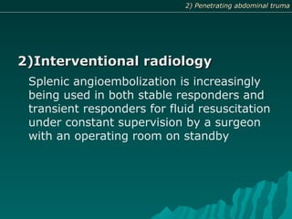 2)Interventional radiology2)Interventional radiology
Splenic angioembolization is increasingly
being used in both stable responders and
transient responders for fluid resuscitation
under constant supervision by a surgeon
with an operating room on standby
2) Penetrating abdominal truma2) Penetrating abdominal truma
 