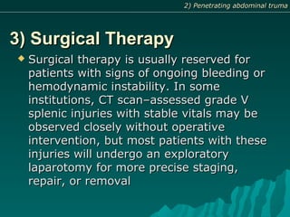 3) Surgical Therapy3) Surgical Therapy
 Surgical therapy is usually reserved forSurgical therapy is usually reserved for
patients with signs of ongoing bleeding orpatients with signs of ongoing bleeding or
hemodynamic instability. In somehemodynamic instability. In some
institutions, CT scan–assessed grade Vinstitutions, CT scan–assessed grade V
splenic injuries with stable vitals may besplenic injuries with stable vitals may be
observed closely without operativeobserved closely without operative
intervention, but most patients with theseintervention, but most patients with these
injuries will undergo an exploratoryinjuries will undergo an exploratory
laparotomy for more precise staging,laparotomy for more precise staging,
repair, or removalrepair, or removal
2) Penetrating abdominal truma2) Penetrating abdominal truma
 
