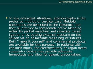  In less emergent situations, splenorrhaphy is theIn less emergent situations, splenorrhaphy is the
preferred method of surgical care. Multiplepreferred method of surgical care. Multiple
techniques are described in the literature, buttechniques are described in the literature, but
they all attempt to tamponade active bleedingthey all attempt to tamponade active bleeding
either by partial resection and selective vesseleither by partial resection and selective vessel
ligation or by putting external pressure on theligation or by putting external pressure on the
spleen via an absorbable mesh bag or sutures.spleen via an absorbable mesh bag or sutures.
Both “make it yourself” and commercial productsBoth “make it yourself” and commercial products
are available for this purpose. In patients withare available for this purpose. In patients with
capsular injury, the electrocautery or argon beamcapsular injury, the electrocautery or argon beam
coagulator device may provide adequatecoagulator device may provide adequate
hemostasis and allow for splenic preservation.hemostasis and allow for splenic preservation.
2) Penetrating abdominal truma2) Penetrating abdominal truma
 