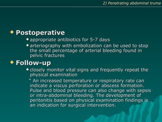  PostoperativePostoperative
 appropriate antibiotics for 5-7 daysappropriate antibiotics for 5-7 days
 arteriography with embolization can be used to stoparteriography with embolization can be used to stop
the small percentage of arterial bleeding found inthe small percentage of arterial bleeding found in
pelvic fracturespelvic fractures
 Follow-upFollow-up
 closely monitor vital signs and frequently repeat theclosely monitor vital signs and frequently repeat the
physical examinationphysical examination
““ An increased temperature or respiratory rate canAn increased temperature or respiratory rate can
indicate a viscus perforation or abscess formation.indicate a viscus perforation or abscess formation.
Pulse and blood pressure can also change with sepsisPulse and blood pressure can also change with sepsis
or intra-abdominal bleeding. The development ofor intra-abdominal bleeding. The development of
peritonitis based on physical examination findings isperitonitis based on physical examination findings is
an indication for surgical intervention.an indication for surgical intervention.
2) Penetrating abdominal truma2) Penetrating abdominal truma2) Penetrating abdominal truma2) Penetrating abdominal truma
 