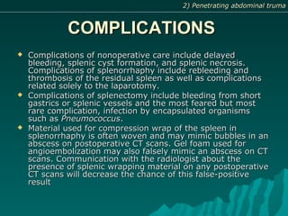 COMPLICATIONSCOMPLICATIONS
 Complications of nonoperative care include delayedComplications of nonoperative care include delayed
bleeding, splenic cyst formation, and splenic necrosis.bleeding, splenic cyst formation, and splenic necrosis.
Complications of splenorrhaphy include rebleeding andComplications of splenorrhaphy include rebleeding and
thrombosis of the residual spleen as well as complicationsthrombosis of the residual spleen as well as complications
related solely to the laparotomy.related solely to the laparotomy.
 Complications of splenectomy include bleeding from shortComplications of splenectomy include bleeding from short
gastrics or splenic vessels and the most feared but mostgastrics or splenic vessels and the most feared but most
rare complication, infection by encapsulated organismsrare complication, infection by encapsulated organisms
such assuch as PneumococcusPneumococcus..
 Material used for compression wrap of the spleen inMaterial used for compression wrap of the spleen in
splenorrhaphy is often woven and may mimic bubbles in ansplenorrhaphy is often woven and may mimic bubbles in an
abscess on postoperative CT scans. Gel foam used forabscess on postoperative CT scans. Gel foam used for
angioembolization may also falsely mimic an abscess on CTangioembolization may also falsely mimic an abscess on CT
scans. Communication with the radiologist about thescans. Communication with the radiologist about the
presence of splenic wrapping material on any postoperativepresence of splenic wrapping material on any postoperative
CT scans will decrease the chance of this false-positiveCT scans will decrease the chance of this false-positive
resultresult
2) Penetrating abdominal truma2) Penetrating abdominal truma
 