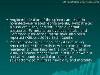  Angioembolization of the spleen can result inAngioembolization of the spleen can result in
noninfectious-related febrile events, sympatheticnoninfectious-related febrile events, sympathetic
pleural effusions, and left upper quadrantpleural effusions, and left upper quadrant
abscesses. Femoral arteriovenous fistulas andabscesses. Femoral arteriovenous fistulas and
iliofemoral pseudoaneurysms have also beeniliofemoral pseudoaneurysms have also been
reported (Killeen, 2001; Ekeh, 2005).reported (Killeen, 2001; Ekeh, 2005).
 Posttraumatic splenic pseudocysts are beingPosttraumatic splenic pseudocysts are being
reported more frequently now that nonoperativereported more frequently now that nonoperative
management has become the norm (Wu et al,management has become the norm (Wu et al,
2006). Optimal management is still unknown but2006). Optimal management is still unknown but
probably requires partial or completeprobably requires partial or complete
splenectomy to minimize morbidity and mortalitysplenectomy to minimize morbidity and mortality
2) Penetrating abdominal truma2) Penetrating abdominal truma
 