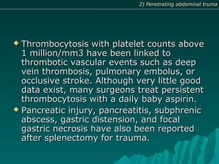  Thrombocytosis with platelet counts aboveThrombocytosis with platelet counts above
1 million/mm3 have been linked to1 million/mm3 have been linked to
thrombotic vascular events such as deepthrombotic vascular events such as deep
vein thrombosis, pulmonary embolus, orvein thrombosis, pulmonary embolus, or
occlusive stroke. Although very little goodocclusive stroke. Although very little good
data exist, many surgeons treat persistentdata exist, many surgeons treat persistent
thrombocytosis with a daily baby aspirin.thrombocytosis with a daily baby aspirin.
 Pancreatic injury, pancreatitis, subphrenicPancreatic injury, pancreatitis, subphrenic
abscess, gastric distension, and focalabscess, gastric distension, and focal
gastric necrosis have also been reportedgastric necrosis have also been reported
after splenectomy for trauma.after splenectomy for trauma.
2) Penetrating abdominal truma2) Penetrating abdominal truma
 