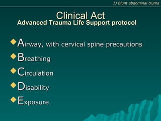Advanced Trauma Life Support protocolAdvanced Trauma Life Support protocol
AAirway, with cervical spine precautionsirway, with cervical spine precautions
BBreathingreathing
CCirculationirculation
DDisabilityisability
EExposurexposure
1) Blunt abdominal truma1) Blunt abdominal truma
Clinical ActClinical Act
 