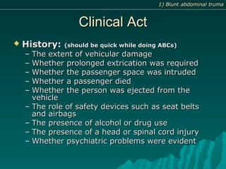 Clinical ActClinical Act
 History:History: (should be quick while doing ABCs)(should be quick while doing ABCs)
– The extent of vehicular damageThe extent of vehicular damage
– Whether prolonged extrication was requiredWhether prolonged extrication was required
– Whether the passenger space was intrudedWhether the passenger space was intruded
– Whether a passenger diedWhether a passenger died
– Whether the person was ejected from theWhether the person was ejected from the
vehiclevehicle
– The role of safety devices such as seat beltsThe role of safety devices such as seat belts
and airbagsand airbags
– The presence of alcohol or drug useThe presence of alcohol or drug use
– The presence of a head or spinal cord injuryThe presence of a head or spinal cord injury
– Whether psychiatric problems were evidentWhether psychiatric problems were evident
1) Blunt abdominal truma1) Blunt abdominal truma
 