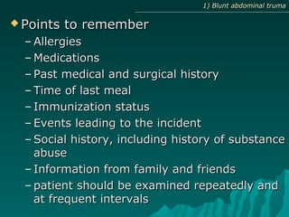  Points to rememberPoints to remember
– AllergiesAllergies
– MedicationsMedications
– Past medical and surgical historyPast medical and surgical history
– Time of last mealTime of last meal
– Immunization statusImmunization status
– Events leading to the incidentEvents leading to the incident
– Social history, including history of substanceSocial history, including history of substance
abuseabuse
– Information from family and friendsInformation from family and friends
– patient should be examined repeatedly andpatient should be examined repeatedly and
at frequent intervalsat frequent intervals
1) Blunt abdominal truma1) Blunt abdominal truma
 