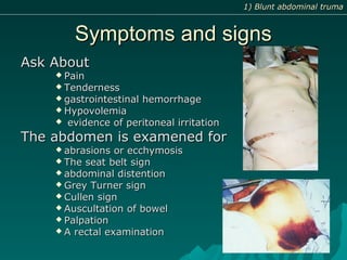 Symptoms and signsSymptoms and signs
Ask AboutAsk About
 PainPain
 TendernessTenderness
 gastrointestinal hemorrhagegastrointestinal hemorrhage
 HypovolemiaHypovolemia
 evidence of peritoneal irritationevidence of peritoneal irritation
The abdomen is examened forThe abdomen is examened for
 abrasions or ecchymosisabrasions or ecchymosis
 The seat belt signThe seat belt sign
 abdominal distentionabdominal distention
 Grey Turner signGrey Turner sign
 Cullen signCullen sign
 Auscultation of bowelAuscultation of bowel
 PalpationPalpation
 A rectal examinationA rectal examination
1) Blunt abdominal truma1) Blunt abdominal truma
 