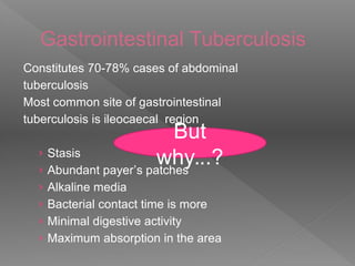Gastrointestinal Tuberculosis
Constitutes 70-78% cases of abdominal
tuberculosis
Most common site of gastrointestinal
tuberculosis is ileocaecal region
› Stasis
› Abundant payer’s patches
› Alkaline media
› Bacterial contact time is more
› Minimal digestive activity
› Maximum absorption in the area
But
why...?
 