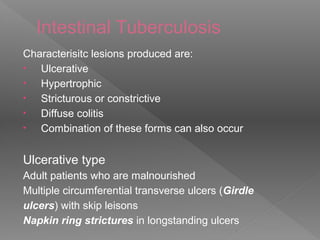 Intestinal Tuberculosis
Characterisitc lesions produced are:
• Ulcerative
• Hypertrophic
• Stricturous or constrictive
• Diffuse colitis
• Combination of these forms can also occur
Ulcerative type
Adult patients who are malnourished
Multiple circumferential transverse ulcers (Girdle
ulcers) with skip leisons
Napkin ring strictures in longstanding ulcers
 