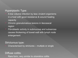Hyperplastic Type:
 A low volume infection by less virulent organisms
in a host with good resistance & wound healing
capacity
 Chronic granulomatous lesions in ileoceacal
region
 Fibroblastic activity in submucosa and subserosa
causes thickening of bowel wall with lymph node
enlargement
Stricturous type:
 Characterised by strictures – multiple or single
Diffuse colitis:
 Rare form, very similar to ulceratice colitis
 