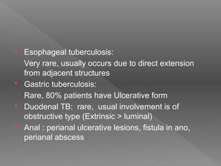  Esophageal tuberculosis:
Very rare, usually occurs due to direct extension
from adjacent structures
 Gastric tuberculosis:
Rare, 80% patients have Ulcerative form
 Duodenal TB: rare, usual involvement is of
obstructive type (Extrinsic > luminal)
 Anal : perianal ulcerative lesions, fistula in ano,
perianal abscess
 