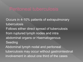 Peritoneal tuberculosis
Occurs in 4-10% patients of extrapulmonary
tuberculosis
Follows either direct spread of tuberculosis
from ruptured lymph nodes and intra
abdominal organs or Haematogenous
Seeding
Abdominal lymph nodal and peritoneal
tuberculosis may occur without gastrointestinal
involvement in about one third of the cases
 