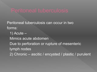 Peritoneal tuberculosis
Peritoneal tuberculosis can occur in two
forms:
1) Acute –
Mimics acute abdomen
Due to perforation or rupture of mesenteric
lymph nodes
2) Chronic – ascitic / encysted / plastic / purulent
 