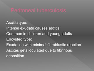 Peritoneal tuberculosis
Ascitic type:
Intense exudate causes ascitis
Common in children and young adults
Encysted type:
Exudation with minimal fibroblastic reaction
Ascites gets loculated due to fibrinous
deposition
 