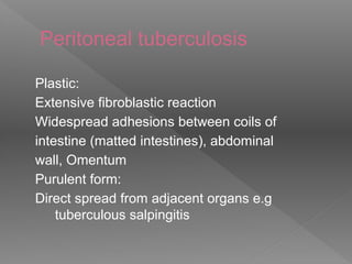 Peritoneal tuberculosis
Plastic:
Extensive fibroblastic reaction
Widespread adhesions between coils of
intestine (matted intestines), abdominal
wall, Omentum
Purulent form:
Direct spread from adjacent organs e.g
tuberculous salpingitis
 