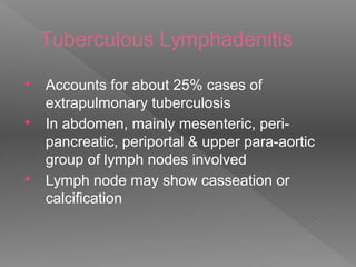 Tuberculous Lymphadenitis
 Accounts for about 25% cases of
extrapulmonary tuberculosis
 In abdomen, mainly mesenteric, peri-
pancreatic, periportal & upper para-aortic
group of lymph nodes involved
 Lymph node may show casseation or
calcification
 