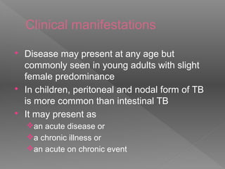 Clinical manifestations
 Disease may present at any age but
commonly seen in young adults with slight
female predominance
 In children, peritoneal and nodal form of TB
is more common than intestinal TB
 It may present as
an acute disease or
a chronic illness or
an acute on chronic event
 