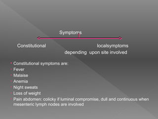 Symptoms
Constitutional localsymptoms
depending upon site involved
 Constitutional symptoms are:
• Fever
• Malaise
• Anemia
• Night sweats
• Loss of weight
• Pain abdomen: colicky if luminal compromise, dull and continuous when
mesenteric lymph nodes are involved
 