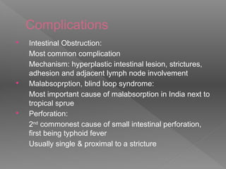 Complications
 Intestinal Obstruction:
Most common complication
Mechanism: hyperplastic intestinal lesion, strictures,
adhesion and adjacent lymph node involvement
 Malabsoprption, blind loop syndrome:
Most important cause of malabsorption in India next to
tropical sprue
 Perforation:
2nd
commonest cause of small intestinal perforation,
first being typhoid fever
Usually single & proximal to a stricture
 