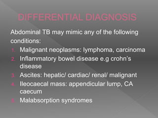 DIFFERENTIAL DIAGNOSIS
Abdominal TB may mimic any of the following
conditions:
1. Malignant neoplasms: lymphoma, carcinoma
2. Inflammatory bowel disease e.g crohn’s
disease
3. Ascites: hepatic/ cardiac/ renal/ malignant
4. Ileocaecal mass: appendicular lump, CA
caecum
5. Malabsorption syndromes
 