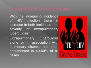 Impact of HIV co-infection
 With the increasing incidence
of HIV infection there is
increase in both incidence and
severity of extrapulmonary
tuberculosis
 Extrapulmonary tuberculosis
alone or in association with
pulmonary disease has been
documented in 40-60% of all
cases
 